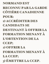 Normand est reconnu par la garde côtière canadienne pour:
1) accréditer des candidats se destinant à offrir la formation menant à l’obtention de la CCEP;
2) offrir la formation menant à la CCEP;
3) émettre la CCEP. 